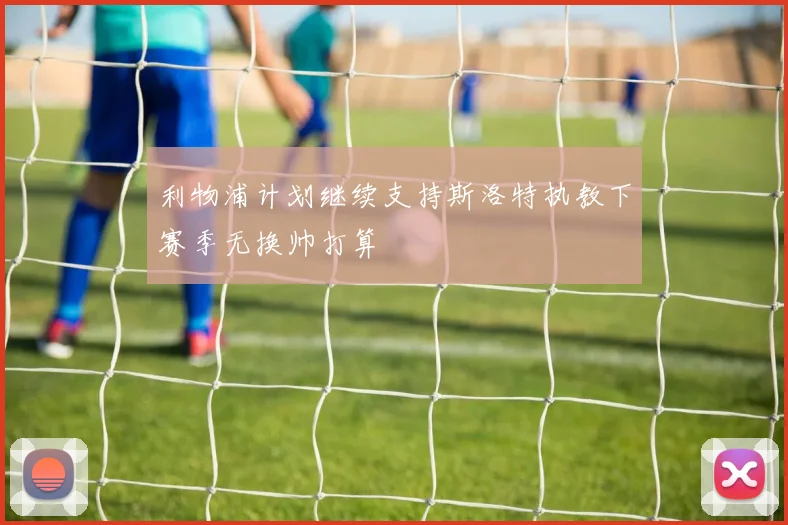 利物浦计划继续支持斯洛特执教下赛季无换帅打算