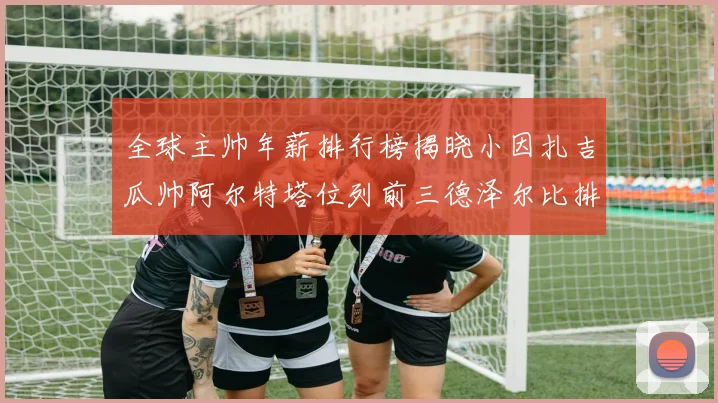 全球主帅年薪排行榜揭晓小因扎吉瓜帅阿尔特塔位列前三德泽尔比排名第六