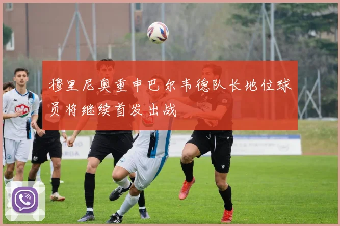 穆里尼奥重申巴尔韦德队长地位球员将继续首发出战