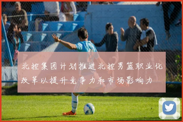 北控集团计划推进北控男篮职业化改革以提升竞争力和市场影响力