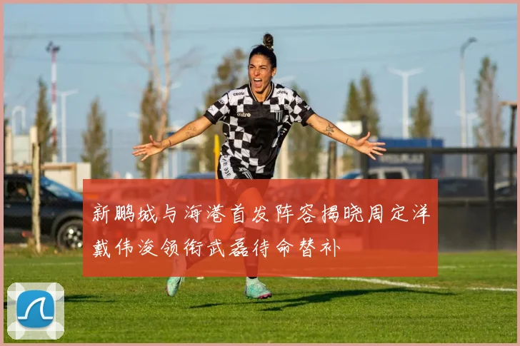 新鹏城与海港首发阵容揭晓周定洋戴伟浚领衔武磊待命替补