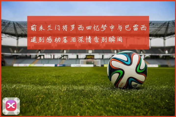 前米兰门将罗西回忆梦中与巴雷西道别感动落泪深情告别瞬间