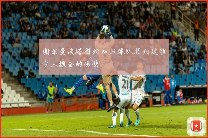 谢尔曼谈塔图姆回归球队顺利过程令人振奋的感受