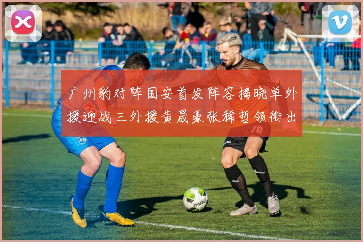 广州豹对阵国安首发阵容揭晓单外援迎战三外援黄晟豪张稀哲领衔出战
