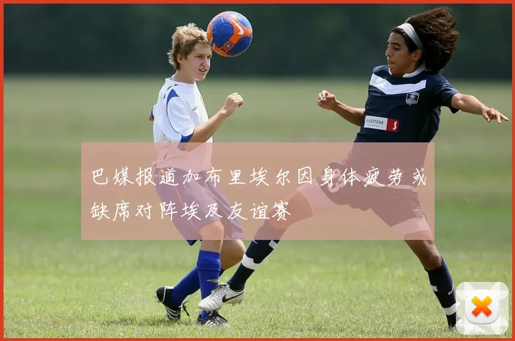 巴媒报道加布里埃尔因身体疲劳或缺席对阵埃及友谊赛