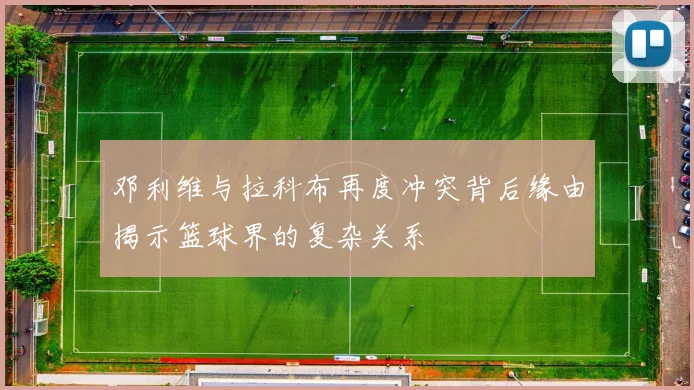 邓利维与拉科布再度冲突背后缘由揭示篮球界的复杂关系