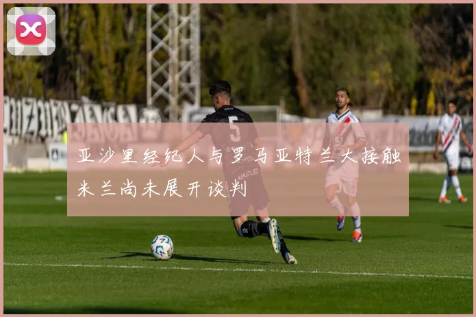 亚沙里经纪人与罗马亚特兰大接触米兰尚未展开谈判