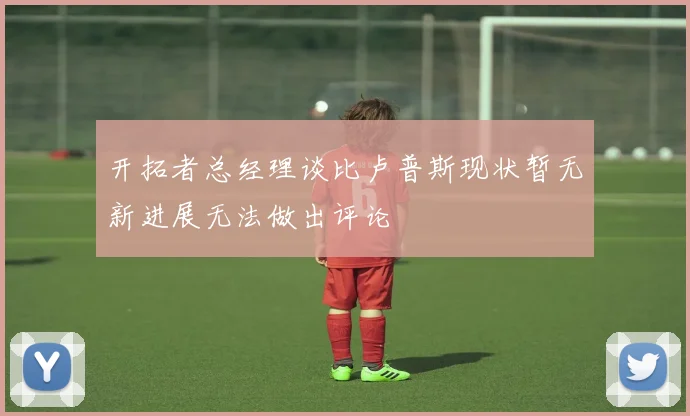 开拓者总经理谈比卢普斯现状暂无新进展无法做出评论