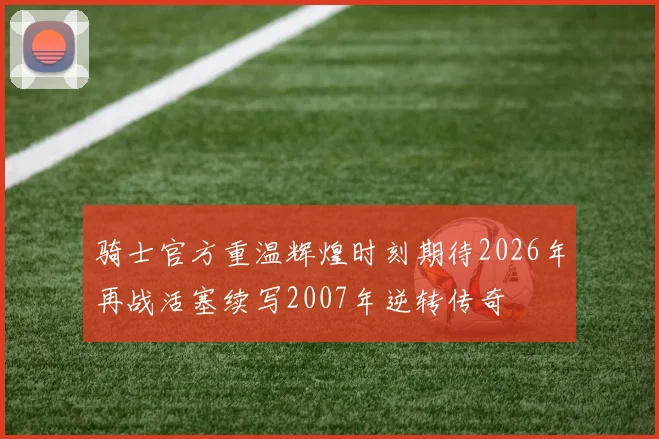 骑士官方重温辉煌时刻期待2026年再战活塞续写2007年逆转传奇