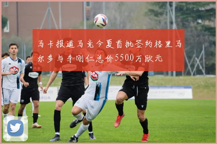 马卡报道马竞今夏首批签约格里马尔多与李刚仁总价5500万欧元
