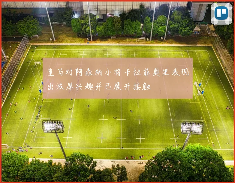 皇马对阿森纳小将卡拉菲奥里表现出浓厚兴趣并已展开接触