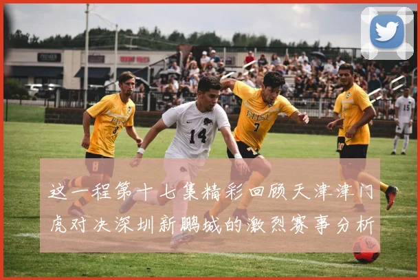 这一程第十七集精彩回顾天津津门虎对决深圳新鹏城的激烈赛事分析与亮点解读