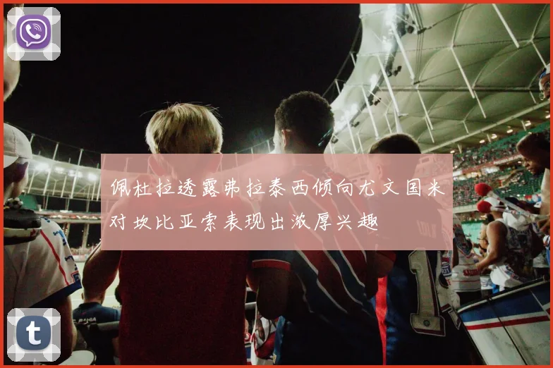 佩杜拉透露弗拉泰西倾向尤文国米对坎比亚索表现出浓厚兴趣
