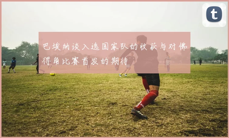巴埃纳谈入选国家队的收获与对佛得角比赛首发的期待