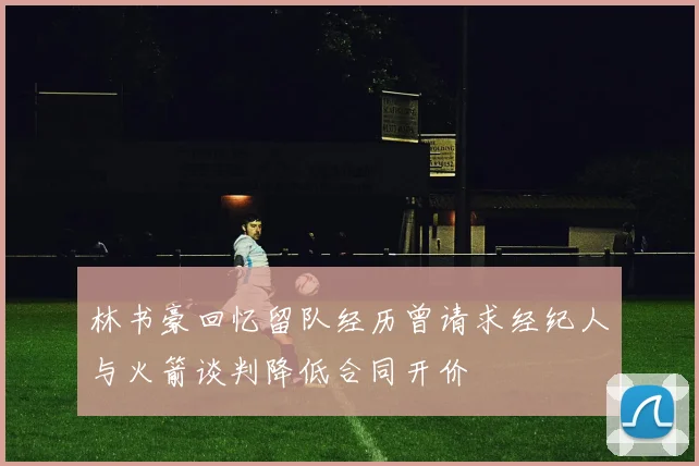 林书豪回忆留队经历曾请求经纪人与火箭谈判降低合同开价