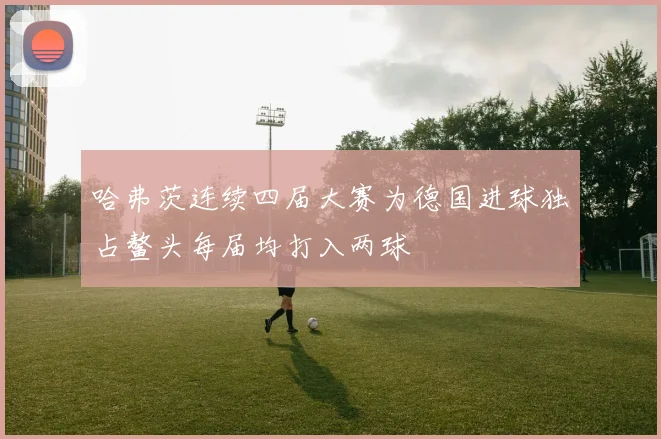 哈弗茨连续四届大赛为德国进球独占鳌头每届均打入两球
