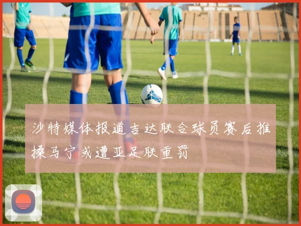 沙特媒体报道吉达联合球员赛后推搡马宁或遭亚足联重罚