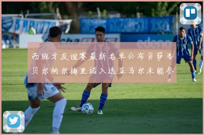 西班牙友谊赛最新名单公布贡萨洛贝尔纳尔梅里诺入选亚马尔未能参赛